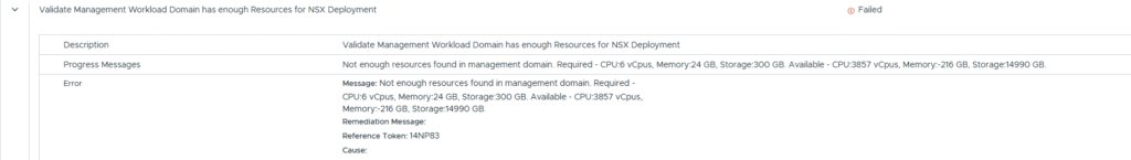Validate Management Workload Domain has enough Resources for NSX Deployment
Not enough resources found in management domain. Required - CPU:6 vCpus, Memory:24 GB, Storage:300 GB. Available - CPU:3857 vCpus, Memory:-216 GB, Storage:14990 GB.
Message: Not enough resources found in management domain. Required - CPU:6 vCpus, Memory:24 GB, Storage:300 GB. Available - CPU:3857 vCpus, Memory:-216 GB, Storage:14990 GB.
Remediation Message:
Reference Token: 14NP83
Cause: